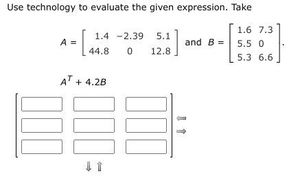 Use technology to evaluate the given expression. Take
1.6 7.3
1.4 -2.39 5.1
A =
and B =
5.5 0
44.8
12.8
5.3 6.6
AT + 4.2B
