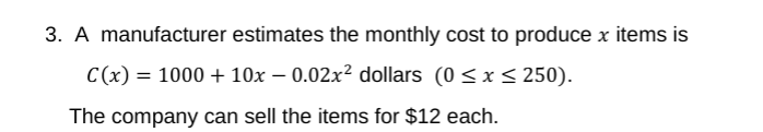 3. A manufacturer estimates the monthly cost to produce x items is
C(x) = 1000 + 10x – 0.02x² dollars (0<x < 250).
The company can sell the items for $12 each.

