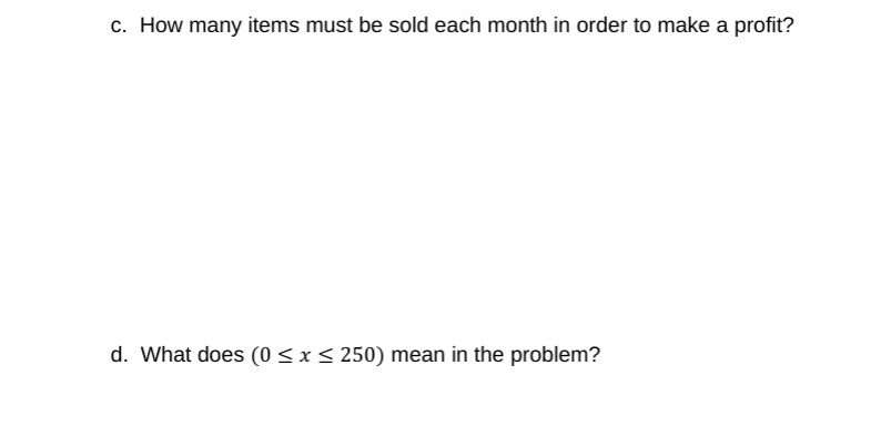 c. How many items must be sold each month in order to make a profit?
d. What does (0 < x < 250) mean in the problem?
