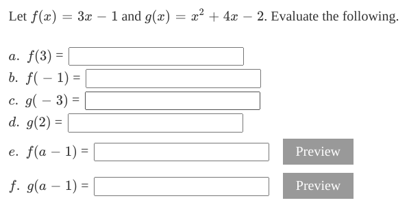 Let f(x) = 3x – 1 and g(x) = x² + 4x – 2. Evaluate the following.
-
-
a. f(3) =
b. f( – 1) =
с. 9(— 3) -
d. g(2) =
e. f(a – 1) =
Preview
-
f. g(a – 1) =
Preview
-
