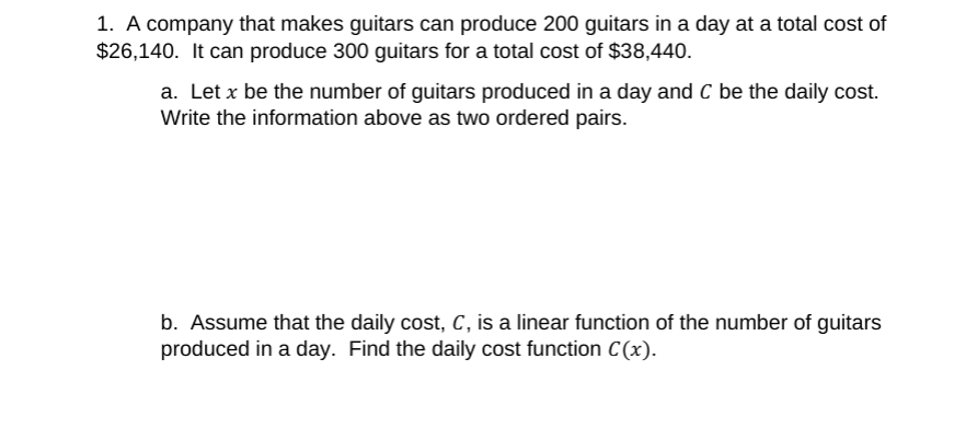 1. A company that makes guitars can produce 200 guitars in a day at a total cost of
$26,140. It can produce 300 guitars for a total cost of $38,440.
a. Let x be the number of guitars produced in a day and C be the daily cost.
Write the information above as two ordered pairs.
b. Assume that the daily cost, C, is a linear function of the number of guitars
produced in a day. Find the daily cost function C (x).
