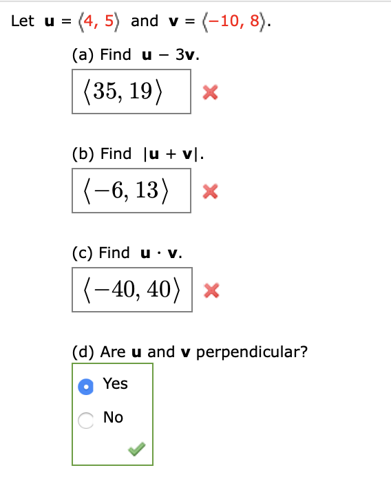 Let u = (4, 5) and v = (-10, 8).
(a) Find u - 3v.
(35, 19)
(b) Find ju + v\.
(-6, 13)
(c) Find u · v.
(-40, 40)
(d) Are u and v perpendicular?
Yes
No
