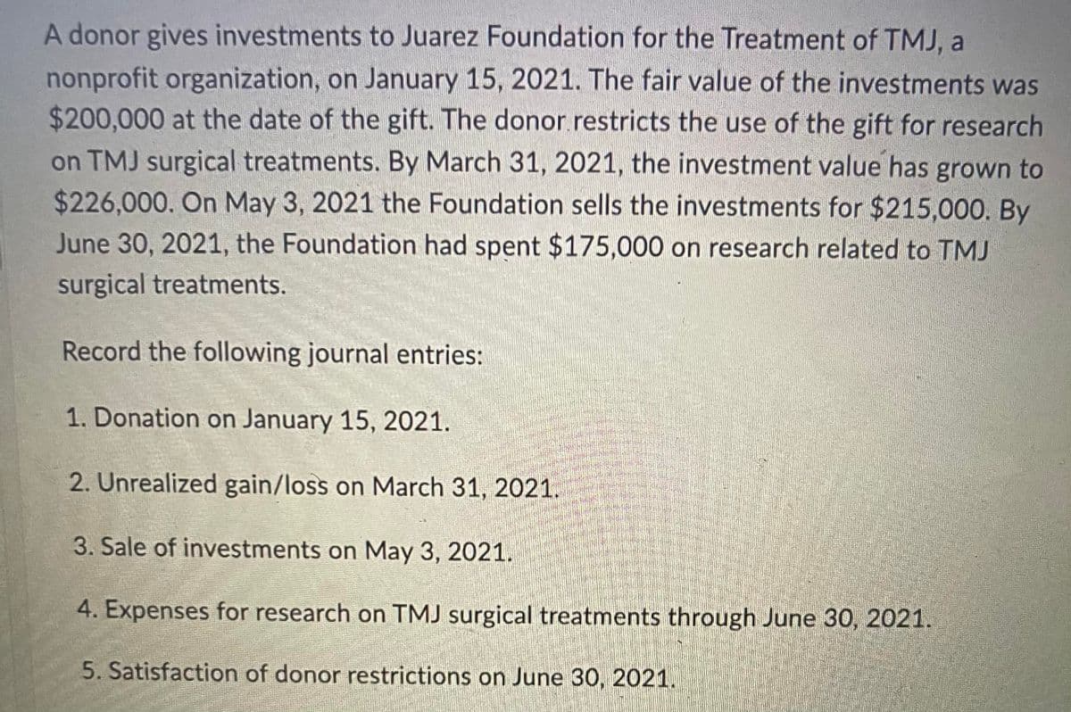 A donor gives investments to Juarez Foundation for the Treatment of TMJ, a
nonprofit organization, on January 15, 2021. The fair value of the investments was
$200,000 at the date of the gift. The donor restricts the use of the gift for research
on TMJ surgical treatments. By March 31, 2021, the investment value has grown to
$226,000. On May 3, 2021 the Foundation sells the investments for $215,000. By
June 30, 2021, the Foundation had spent $175,000 on research related to TMJ
surgical treatments.
Record the following journal entries:
1. Donation on January 15, 2021.
2. Unrealized gain/loss on March 31, 2021.
3. Sale of investments on May 3, 2021.
4. Expenses for research on TMJ surgical treatments through June 30, 2021.
5. Satisfaction of donor restrictions on June 30, 2021.