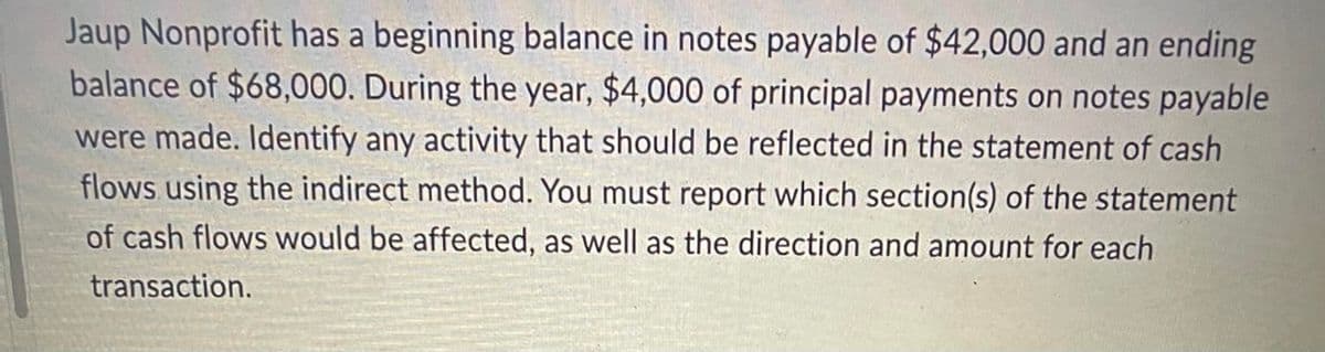 Jaup Nonprofit has a beginning balance in notes payable of $42,000 and an ending
balance of $68,000. During the year, $4,000 of principal payments on notes payable
were made. Identify any activity that should be reflected in the statement of cash
flows using the indirect method. You must report which section(s) of the statement
of cash flows would be affected, as well as the direction and amount for each
transaction.