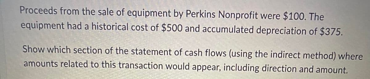 Proceeds from the sale of equipment by Perkins Nonprofit were $100. The
equipment had a historical cost of $500 and accumulated depreciation of $375.
Show which section of the statement of cash flows (using the indirect method) where
amounts related to this transaction would appear, including direction and amount.