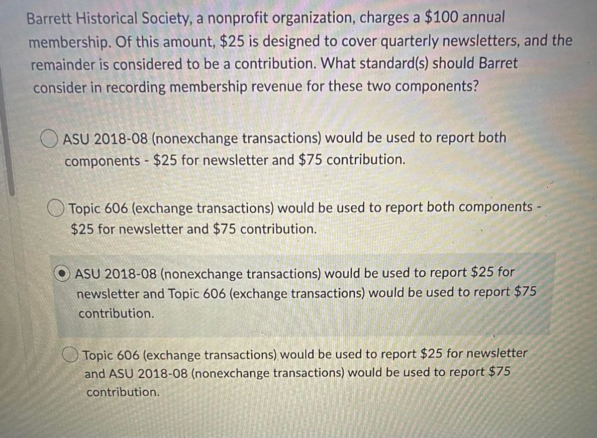 Barrett Historical Society, a nonprofit organization, charges a $100 annual
membership. Of this amount, $25 is designed to cover quarterly newsletters, and the
remainder is considered to be a contribution. What standard(s) should Barret
consider in recording membership revenue for these two components?
ASU 2018-08 (nonexchange transactions) would be used to report both
components - $25 for newsletter and $75 contribution.
Topic 606 (exchange transactions) would be used to report both components -
$25 for newsletter and $75 contribution.
ASU 2018-08 (nonexchange transactions) would be used to report $25 for
newsletter and Topic 606 (exchange transactions) would be used to report $75
contribution.
Topic 606 (exchange transactions) would be used to report $25 for newsletter
and ASU 2018-08 (nonexchange transactions) would be used to report $75
contribution.