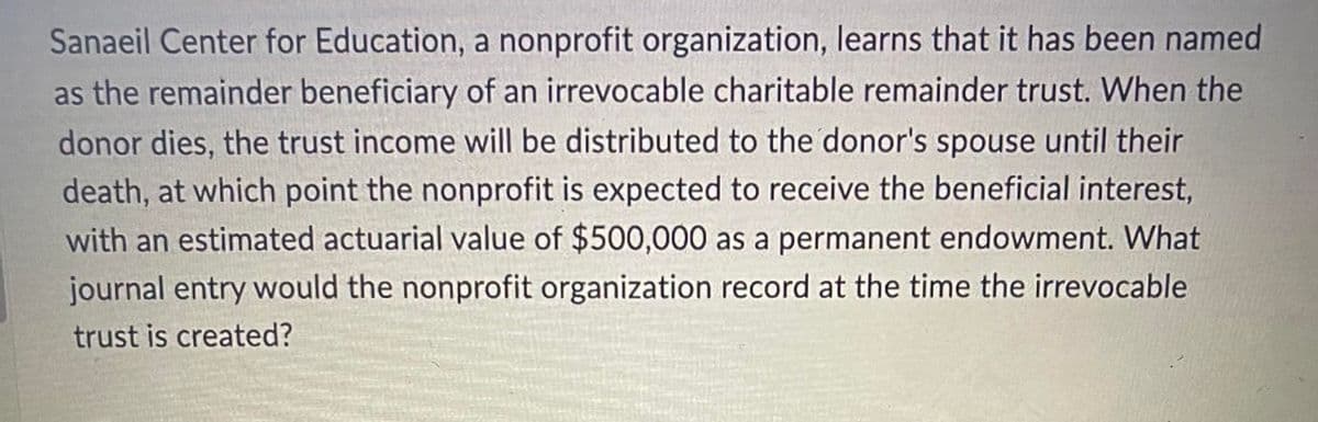 Sanaeil Center for Education, a nonprofit organization, learns that it has been named
as the remainder beneficiary of an irrevocable charitable remainder trust. When the
donor dies, the trust income will be distributed to the donor's spouse until their
death, at which point the nonprofit is expected to receive the beneficial interest,
with an estimated actuarial value of $500,000 as a permanent endowment. What
journal entry would the nonprofit organization record at the time the irrevocable
trust is created?