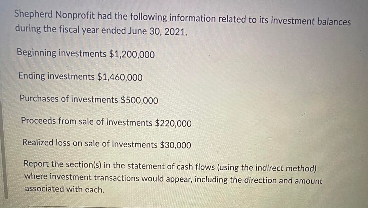 Shepherd Nonprofit had the following information related to its investment balances
during the fiscal year ended June 30, 2021.
Beginning investments $1,200,000
en
Ending investments $1,460,000
Purchases of investments $500,000
Proceeds from sale of investments $220,000
Realized loss on sale of investments $30,000
Report the section(s) in the statement of cash flows (using the indirect method)
where investment transactions would appear, including the direction and amount
associated with each.