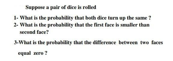 Suppose a pair of dice is rolled
1- What is the probability that both dice turn up the same ?
2- What is the probability that the first face is smaller than
second face?
3-What is the probability that the difference between two faces
equal zero ?
