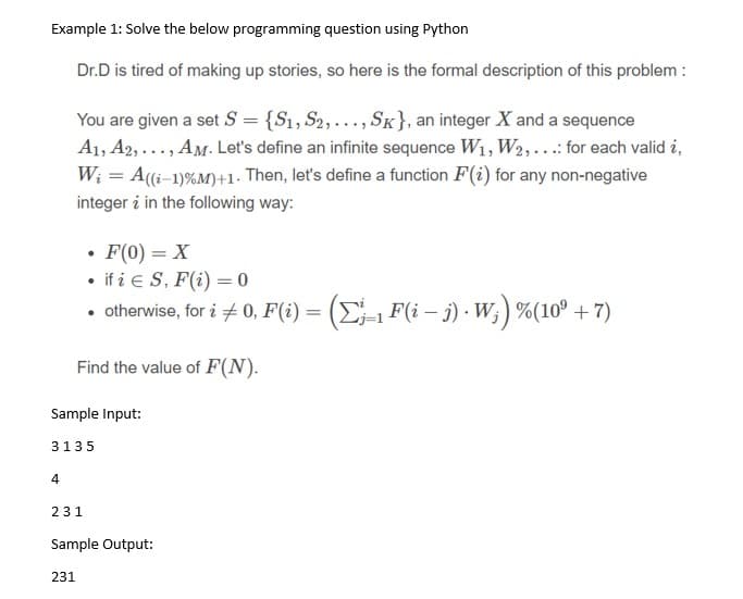 Example 1: Solve the below programming question using Python
Dr.D is tired of making up stories, so here is the formal description of this problem :
You are given a set S = {S1, S2,..., SK}, an integer X and a sequence
A1, A2, ..., AM. Let's define an infinite sequence W1, W2,..:for each valid i,
W; = A(i-1)%M)+1· Then, let's define a function F(i) for any non-negative
integer i in the following way:
• F(0) = X
• if i e S, F(i) = 0
• otherwise, for i + 0, F(i) = (E-1 F(i – j) · W; ) %(10º + 7)
Find the value of F(N).
Sample Input:
3135
4
231
Sample Output:
231
