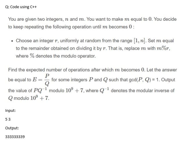 Q: Code using C++
You are given two integers, n and m. You want to make m equal to 0. You decide
to keep repeating the following operation until m becomes 0:
• Choose an integer r, uniformly at random from the range [1, n]. Set m equal
to the remainder obtained on dividing it by r. That is, replace m with m%r,
where % denotes the modulo operator.
Find the expected number of operations after which m becomes 0. Let the answer
P
for some integers P and Q such that gcd(P, Q) = 1. Output
Q
be equal to E =
the value of PQ1 modulo 10° + 7, where Q denotes the modular inverse of
Q modulo 10° + 7.
Input:
53
Output:
333333339
