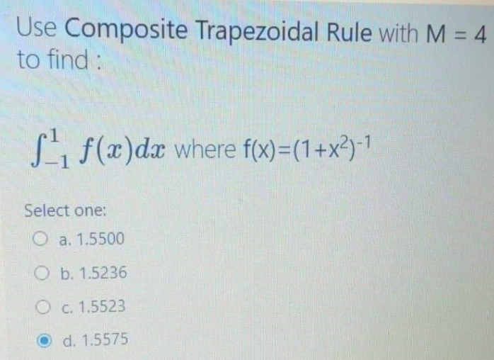 Use Composite Trapezoidal Rule with M = 4
to find:
Li f(x)dx where f(x)=(1+x²)-1
Select one:
O a. 1.5500
O b. 1.5236
O c. 1.5523
d. 1.5575
