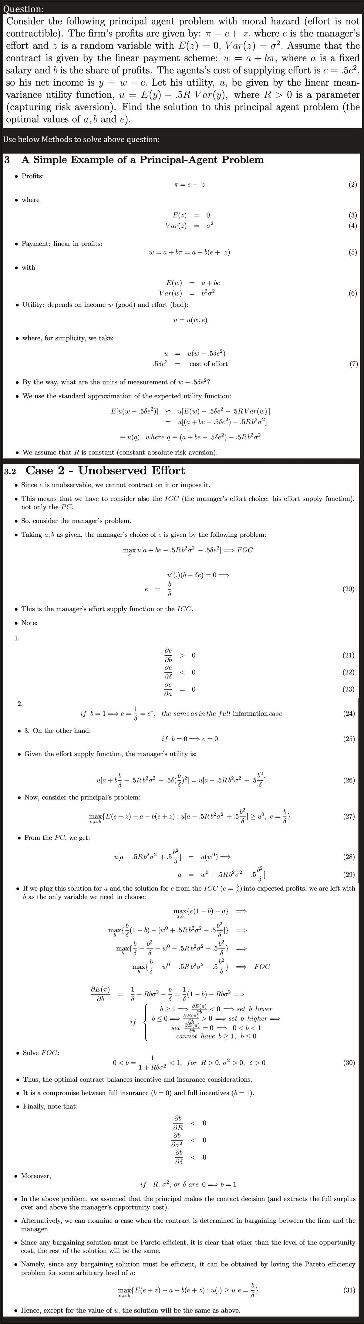 Question:
=
Consider the following principal agent problem with moral hazard (effort is not
contractible). The firm's profits are given by: π = e+ z, where e is the manager's
effort and z is a random variable with E(2) = 0, Var(z) = 0². Assume that the
contract is given by the linear payment scheme: w = a + bí, where a is a fixed
salary and b is the share of profits. The agents's cost of supplying effort is c = .5e²
so his net income is y = wc. Let his utility, u, be given by the linear mean-
variance utility function, u = E(y) — .5R Var(y), where R > 0 is a parameter
(capturing risk aversion). Find the solution to this principal agent problem (the
optimal values of a, b and e).
Use below Methods to solve above question:
3 A Simple Example of a Principal-Agent Problem
• Profits:
where
● Payment: linear in profits:
with
● where, for simplicity, we take:
E(w)
Var(w)
• Utility: depends on income w (good) and effort (bad):
1.
2.
● 3. On the other hand:
if b=1⇒e=
● From the PC, we get:
• Solve FOC:
• Now, consider the principal's problem:
. Moreover,
● By the way, what are the units of measurement of w - .58e²?
• We use the standard approximation of the expected utility function:
E[u(w-.58e²)]
e,
8
• We assume that R is constant (constant absolute risk aversion).
JE (π)
მხ
e
• This is the manager's effort supply function or the ICC.
• Note:
w = a + bπ = a + b(e+z)
=
=
u[E(w) — .5de² — .5RVar(w)]
u[(a + be — .5de²) — .5Rb²o²]
= u(q), where q = (a + be- .5de²) - .5Rb²²
3.2 -
Case 2
Unobserved Effort
• Since e is unobservable, we cannot contract on it or impose it.
● This means that we have to consider also the ICC (the manager's effort choice: his effort supply function),
not only the PC.
So, consider the manager's problem.
• Taking a, b as given, the manager's choice of e is given by the following problem:
max u[a + be — .5Rb²²
e
0
E(z)
Var(z) 0²
.5de²
U
b 6²
max{
¹8
b
if
π = e + z
=
16
0<b=
=
e,
max{-
b
8
U =
b
S
=
de
ab
де
მა
de
θα
• Given the effort supply function, the manager's utility is:
6²
u[a — .5Rb²o² +.5.
Rbo²
= u(w, e)
u(w - .5de²)
= cost of effort
.5Rb²o².56e²] ⇒ FOC
u[a+b=- — .5Rb³²0² — .58(²)²] = u[a — .5Rb²o² + .5%
-
62
max{E(e + 2) − a − b(e + z) : u[a − .5Rb³²o² + .5-—] ≥ uº°, e = } }
62
-
−
=
=
u'(.) (b-de) = 0
b
8
^
=
=
e*, the same as in the full information case
< 0
= 0
max{e(1-b) - a}
b
-6²
max{-(1 − b) — [wº +.5Rb²o² — .5—]}
b
S
if b=0 e=0
a + be
6²0²
0
a,b
a =
S
b>1⇒
b≤0⇒
(29)
• If we plug this solution for a and the solution for e from the ICC (e=) into expected profits, we are left with
b as the only variable we need to choose:
=
|
მხ
OR
Əb
до2
მხ
მა
w⁰ — .5Rb²o² + .5.
u(wº)
w⁰ - .5Rb²6² .5
(1
62
+.5Rb²0² - .5]
1
<1, for R>0, o² > 0, 6 > 0
1+ Rdo²
• Thus, the optimal contract balances incentive and insurance considerations.
• It is a compromise between full insurance (b=0) and full incentives (b= 1).
Finally, note that:
JE(T)
26
JE(T)
JE(™)
set
= 0
0 < b < 1
cannot have b≥ 1, b ≤0
მხ
6²
57]
– b) – Rbo²
< 0
62
< 0
<0 ⇒set b lower
>0 set b higher ⇒
0
FOC
(2)
(3)
(4)
(5)
(6)
max{E(e + z) − a − b(e + z) : u(.) ≥ u e =
− '/ }
(7)
. Hence, except for the value of u, the solution will be the same as above.
(20)
(21)
(22)
(23)
(24)
(25)
(26)
(27)
(28)
if R, o², or d are 0⇒b=1
● In the above problem, we assumed that the principal makes the contact decision (and extracts the full surplus
over and above the manager's opportunity cost).
● Alternatively, we can examine a case when the contract is determined in bargaining between the firm and the
manager.
(30)
• Since any bargaining solution must be Pareto efficient, it is clear that other than the level of the opportunity
cost, the rest of the solution will be the same.
● Namely, since any bargaining solution must be efficient, it can be obtained by loving the Pareto efficiency
problem for some arbitrary level of u:
(31)