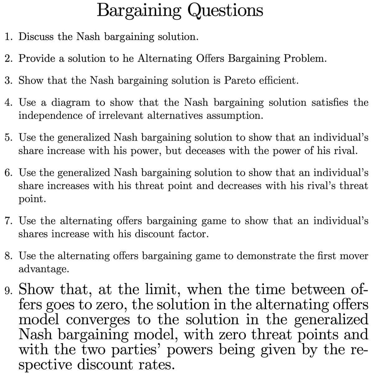 Bargaining Questions
1. Discuss the Nash bargaining solution.
2. Provide a solution to he Alternating Offers Bargaining Problem.
3. Show that the Nash bargaining solution is Pareto efficient.
4. Use a diagram to show that the Nash bargaining solution satisfies the
independence of irrelevant alternatives assumption.
5. Use the generalized Nash bargaining solution to show that an individual's
share increase with his power, but deceases with the power of his rival.
6. Use the generalized Nash bargaining solution to show that an individual's
share increases with his threat point and decreases with his rival's threat
point.
7. Use the alternating offers bargaining game to show that an individual's
shares increase with his discount factor.
8. Use the alternating offers bargaining game to demonstrate the first mover
advantage.
9. Show that, at the limit, when the time between of-
fers goes to zero, the solution in the alternating offers
model converges to the solution in the generalized
Nash bargaining model, with zero threat points and
with the two parties' powers being given by the re-
spective discount rates.