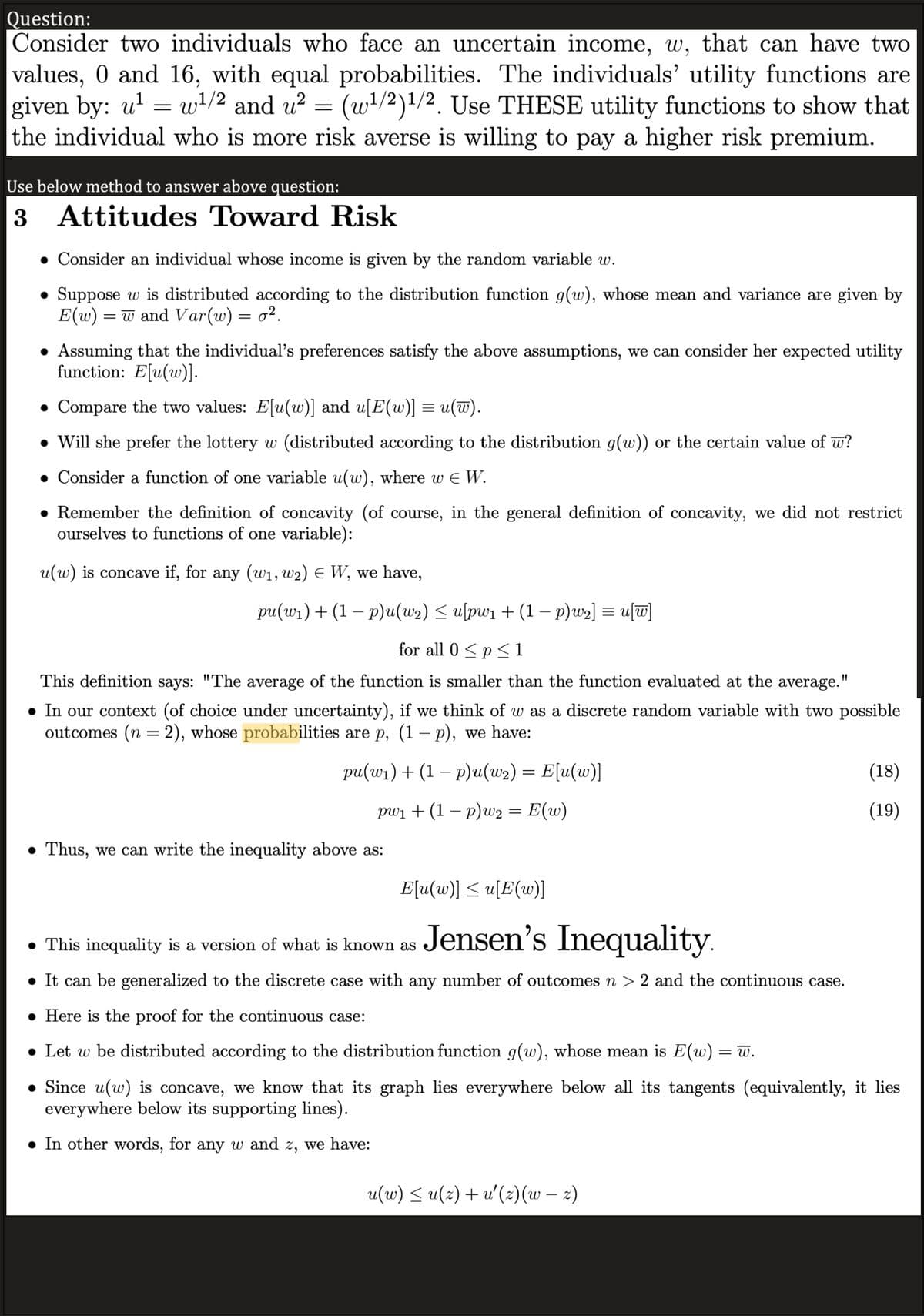 Question:
Consider two individuals who face an uncertain income, w, that can have two
values, 0 and 16, with equal probabilities. The individuals' utility functions are
given by: u¹=w¹/2 and u² = (w¹/2)1/2. Use THESE utility functions to show that
the individual who is more risk averse is willing to pay a higher risk premium.
Use below method to answer above question:
3 Attitudes Toward Risk
Consider an individual whose income is given by the random variable w.
Suppose w is distributed according to the distribution function g(w), whose mean and variance are given by
E(w) = w and Var(w) = o².
• Assuming that the individual's preferences satisfy the above assumptions, we can consider her expected utility
function: E[u(w)].
• Compare the two values: E[u(w)] and u[E(w)] = u(w).
• Will she prefer the lottery w (distributed according to the distribution g(w)) or the certain value of w?
● Consider a function of one variable u(w), where w € W.
• Remember the definition of concavity (of course, in the general definition of concavity, we did not restrict
ourselves to functions of one variable):
u(w) is concave if, for any (w₁, W2) E W, we have,
pu(w₁) + (1 − p)u(w₂) ≤ u[pw₁ + (1 − p)w₂] = u[w]
for all 0 < p ≤1
This definition says: "The average of the function is smaller than the function evaluated at the average.
● In our context (of choice under uncertainty), if we think of w as a discrete random variable with two possible
outcomes (n = 2), whose probabilities are p, (1 − p), we have:
pu(w₁) + (1 − p)u(w₂) = E[u(w)]
pw₁ + (1 − p)w2 = E(w)
● Thus, we can write the inequality above as:
E[u(w)] ≤ u[E(w)]
Jensen's Inequality.
• This inequality is a version of what is known as
● It can be generalized to the discrete case with any number of outcomes n > 2 and the continuous case.
(18)
(19)
• Here is the proof for the continuous case:
• Let w be distributed according to the distribution function g(w), whose mean is E(w) = w.
Since u(w) is concave, we know that its graph lies everywhere below all its tangents (equivalently, it lies
everywhere below its supporting lines).
● In other words, for any w and z, we have:
u(w) ≤ u(z) + u'(z)(w – z)
