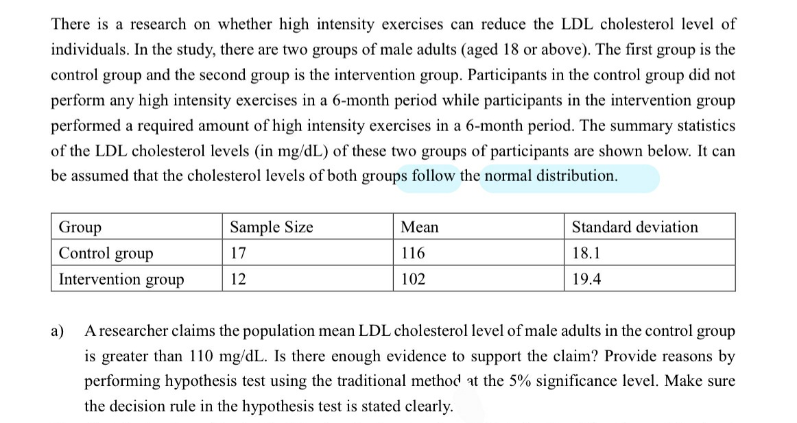 There is a research on whether high intensity exercises can reduce the LDL cholesterol level of
individuals. In the study, there are two groups of male adults (aged 18 or above). The first group is the
control group and the second group is the intervention group. Participants in the control group did not
perform any high intensity exercises in a 6-month period while participants in the intervention group
performed a required amount of high intensity exercises in a 6-month period. The summary statistics
of the LDL cholesterol levels (in mg/dL) of these two groups of participants are shown below. It can
be assumed that the cholesterol levels of both groups follow the normal distribution.
Group
Control group
Intervention group
Sample Size
17
12
Mean
116
102
Standard deviation
18.1
19.4
a)
A researcher claims the population mean LDL cholesterol level of male adults in the control group
is greater than 110 mg/dL. Is there enough evidence to support the claim? Provide reasons by
performing hypothesis test using the traditional method at the 5% significance level. Make sure
the decision rule in the hypothesis test is stated clearly.