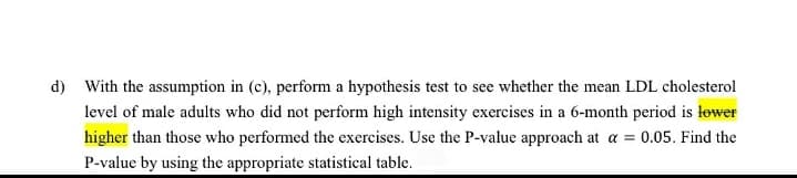 d) With the assumption in (c), perform a hypothesis test to see whether the mean LDL cholesterol
level of male adults who did not perform high intensity exercises in a 6-month period is lower
higher than those who performed the exercises. Use the P-value approach at a = 0.05. Find the
P-value by using the appropriate statistical table.