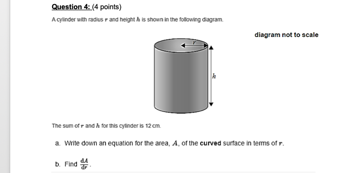 Question 4: (4 points)
A cylinder with radius r and height h is shown in the following diagram.
diagram not to scale
The sum of r and h for this cylinder is 12 cm.
a. Write down an equation for the area, A, of the curved surface in terms of r.
dA
b. Find
