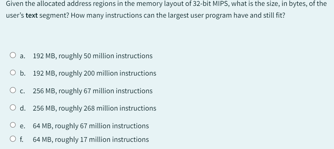 Given the allocated address regions in the memory layout of 32-bit MIPS, what is the size, in bytes, of the
user's text segment? How many instructions can the largest user program have and still fit?
a. 192 MB, roughly 50 million instructions
O b. 192 MB, roughly 200 million instructions
O c. 256 MB, roughly 67 million instructions
O d. 256 MB, roughly 268 million instructions
64 MB, roughly 67 million instructions
64 MB, roughly 17 million instructions
e.
O f.