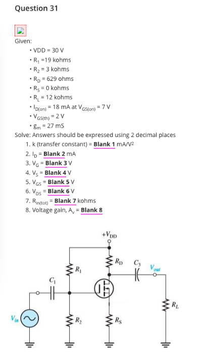 Question 31
Given:
• VDD = 30 V
•R, =19 kohms
• R2 = 3 kohms
• Rp = 629 ohms
• R3 = 0 kohms
•R = 12 kohms
• Iocon) = 18 mA at Veston) = 7 V
• Vasth) = 2 V
* Em = 27 ms
Solve: Answers should be expressed using 2 decimal places
1. k (transfer constant) = Blank 1 mA/V2
2. Ip = Blank 2 mA
3. VG = Blank 3 V
4. Vs = Blank 4 V
5. Ves = Blank 5 v
%3D
6. Vos = Blank 6 v
7. Rintot) = Blank 7 kohms
8. Voltage gain, A, = Blank 8
+VpD
Rp C3
R1
Vout
RL
Via
R2
Rs
