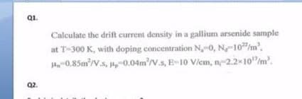 Q1.
Calculate the drift current density in a gallium arsenide sample
at T-300 K, with doping concentration N,-0, N-10/m'.
H0.85m'/V.s, -0.04m'/V.s, E-10 Viem, n-2.2 10"/m.
Q2.
