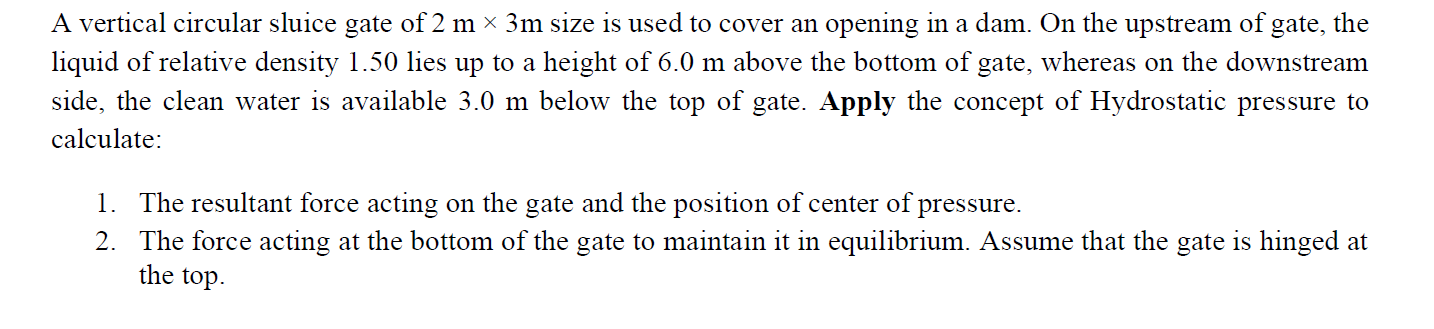 A vertical circular sluice gate of 2 m × 3m sıze is used to cover an opening in a dam. On the upstream of gate, the
liquid of relative density 1.50 lies up to a height of 6.0 m above the bottom of gate, whereas on the downstream
side, the clean water is available 3.0 m below the top of gate. Apply the concept of Hydrostatic pressure to
calculate:
1. The resultant force acting on the gate and the position of center of pressure.
2. The force acting at the bottom of the gate to maintain it in equilibrium. Assume that the gate is hinged at
the top.
