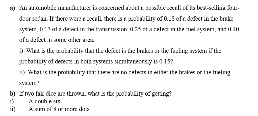 a) An automobile manufacturer is concerned about a possible recall of its best-selling four-
door sedan. If there were a recall, there is a probability of 0.18 of a defect in the brake
system, 0.17 of a defect in the transmission, 0.25 of a defect in the fuel system, and 0.40
of a defect in some other area.
i) What is the probability that the defect is the brakes or the fueling system if the
probability of defects in both systems simultaneously is 0.15?
ii) What is the probability that there are no defects in either the brakes or the fueling
system?
b) if two fair dice are thrown, what is the probability of getting?
i)
ii)
A double six
A sum of 8 or more dots
