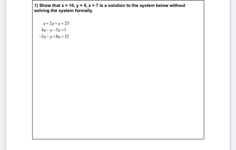 1) Show that x = 10, y = 4, z = 7 is a solution to the system below without
solving the system formally.
x+2y+z= 25
4x-y-5z=1
-2x- y+8z = 32

