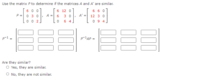 Use the matrix P to determine if the matrices A and A' are similar.
6 0 0
0 30
6 6 0
6 12 0
P =
A =
6.
3 0
A' =
12 3 0
0 0 2
6 4
0 9 4
p-1AP
Are they similar?
O Yes, they are similar.
O No, they are not similar.
