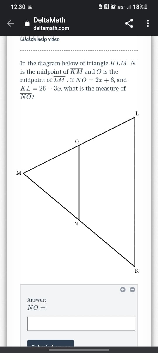 12:30 *
AND 56'
18%.
DeltaMath
deltamath.com
Watch help video
In the diagram below of triangle KLM, N
is the midpoint of KM and O is the
midpoint of LM . If NO = 2x + 6, and
KL = 26 – 3x, what is the measure of
NO?
L
M
K
Answer:
NO =
