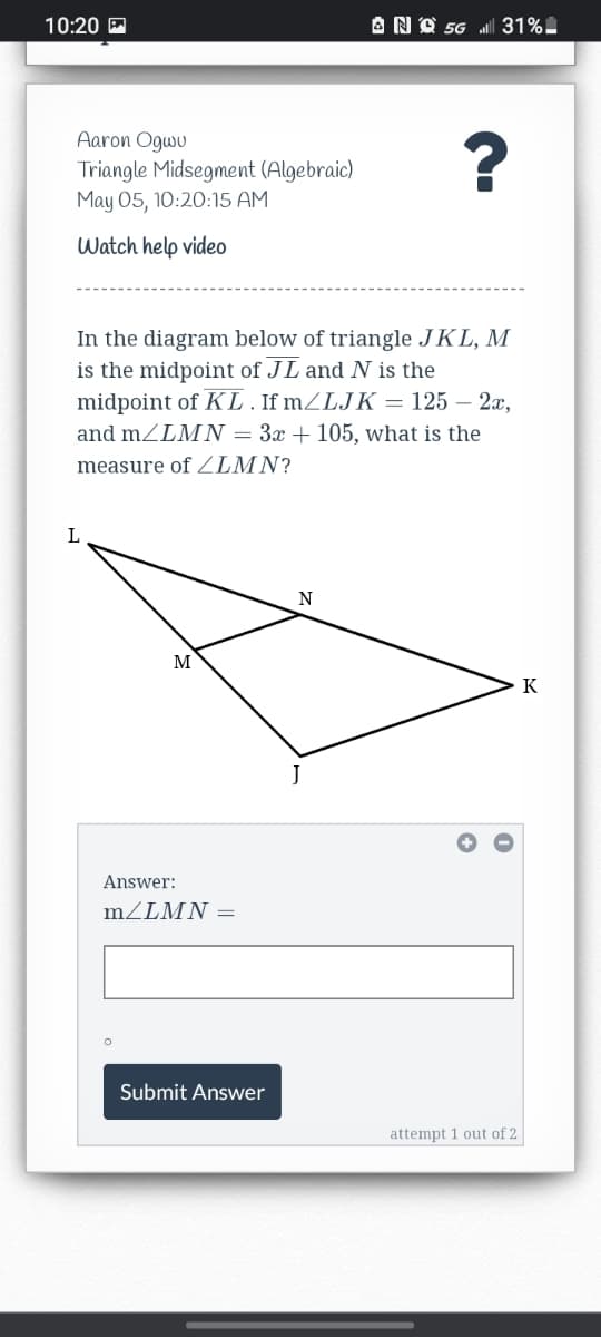 10:20 A
ANO 56 31%.
Aaron Ogwu
Triangle Midsegment (Algebraic)
May 05, 10:20:15 AM
Watch help video
In the diagram below of triangle JKL, M
is the midpoint of JL and N is the
midpoint of KL. If MZLJK = 125 – 2x,
and mZLM N = 3x + 105, what is the
measure of ZLMN?
L
N
M
K
J
Answer:
MZLMN =
Submit Answer
attempt 1 out of 2
