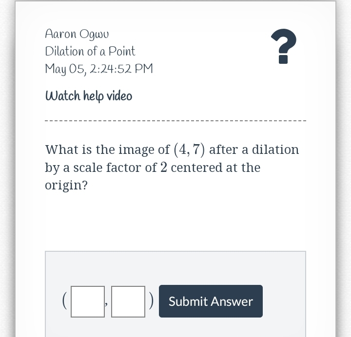 Aaron Ogwu
Dilation of a Point
May 05, 2:24:52 PM
Watch help video
What is the image of (4, 7) after a dilation
by a scale factor of 2 centered at the
origin?
Submit Answer
