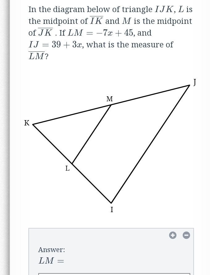 In the diagram below of triangle IJK, L is
the midpoint of IK and M is the midpoint
of JK. If LM = –7x + 45, and
IJ = 39 + 3x, what is the measure of
LM?
J
M
K
L
I
Answer:
LM =
