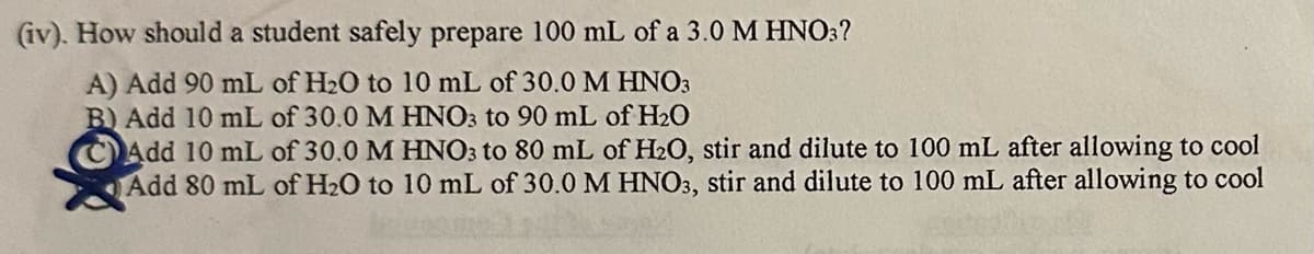 (iv). How should a student safely prepare 100 mL of a 3.0 M HNO3?
A) Add 90 mL of H₂O to 10 mL of 30.0 M HNO3
B) Add 10 mL of 30.0 M HNO3 to 90 mL of H₂O
Add 10 mL of 30.0 M HNO3 to 80 mL of H2O, stir and dilute to 100 mL after allowing to cool
Add 80 mL of H₂O to 10 mL of 30.0 M HNO3, stir and dilute to 100 mL after allowing to cool