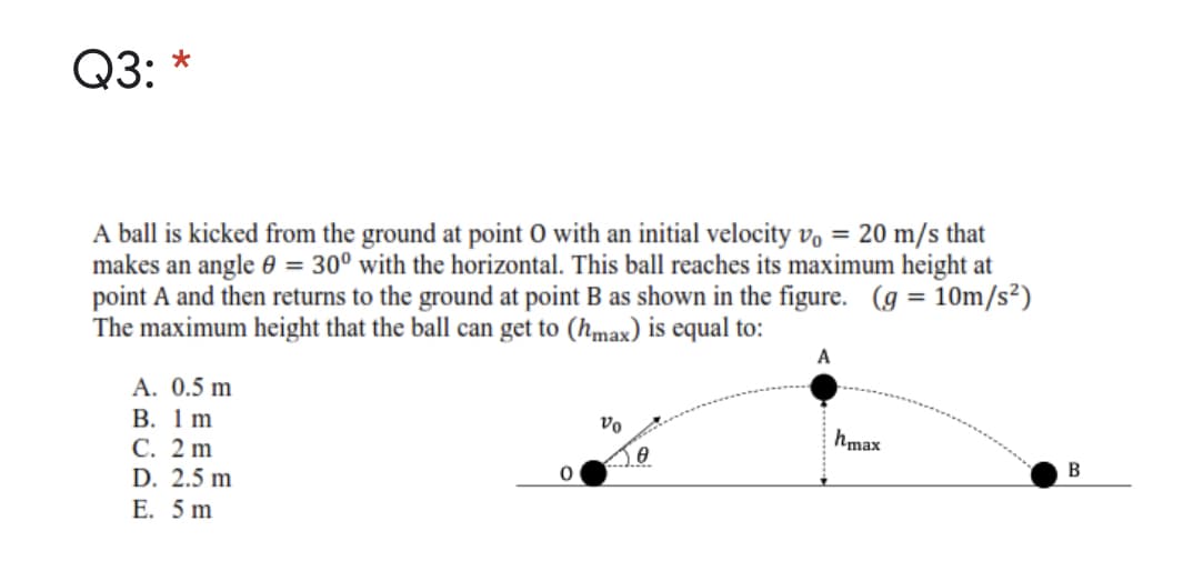 Q3: *
A ball is kicked from the ground at point O with an initial velocity v, = 20 m/s that
makes an angle 0 = 30° with the horizontal. This ball reaches its maximum height at
point A and then returns to the ground at point B as shown in the figure. (g = 10Om/s²)
The maximum height that the ball can get to (hmax) is equal to:
%3D
A. 0.5 m
В. 1 m
С. 2 m
D. 2.5 m
hmax
Е. 5 m
