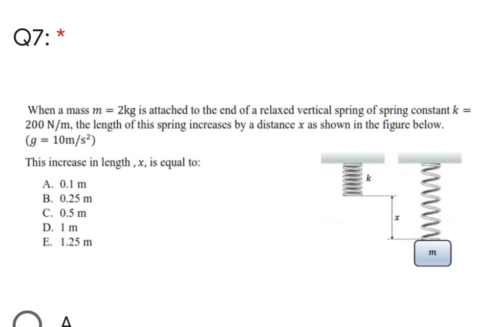 Q7: *
When a mass m = 2kg is attached to the end of a relaxed vertical spring of spring constant k =
200 N/m, the length of this spring increases by a distance x as shown in the figure below.
(g = 10m/s²)
This increase in length , x, is equal to:
A. 0.1 m
В. 0.25 m
C. 0.5 m
D. 1 m
Е. 1.25 m
m
