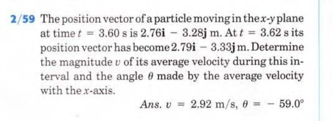 2/59 The position vector of a particle moving in the x-y plane
at time t = 3.60 s is 2.76i 3.28j m. At t = 3.62 s its
position vector has become 2.79i- 3.33jm. Determine
the magnitude v of its average velocity during this in-
terval and the angle 0 made by the average velocity
with the x-axis.
Ans. v 2.92 m/s, 0 =
59.0⁰