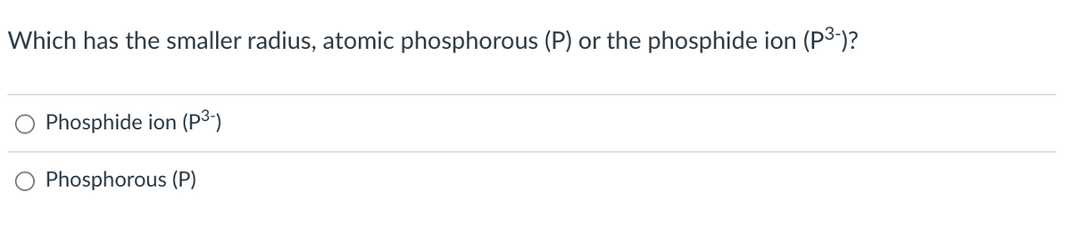Which has the smaller radius, atomic phosphorous (P) or the phosphide ion (P³-)?
Phosphide ion (P³-)
Phosphorous (P)