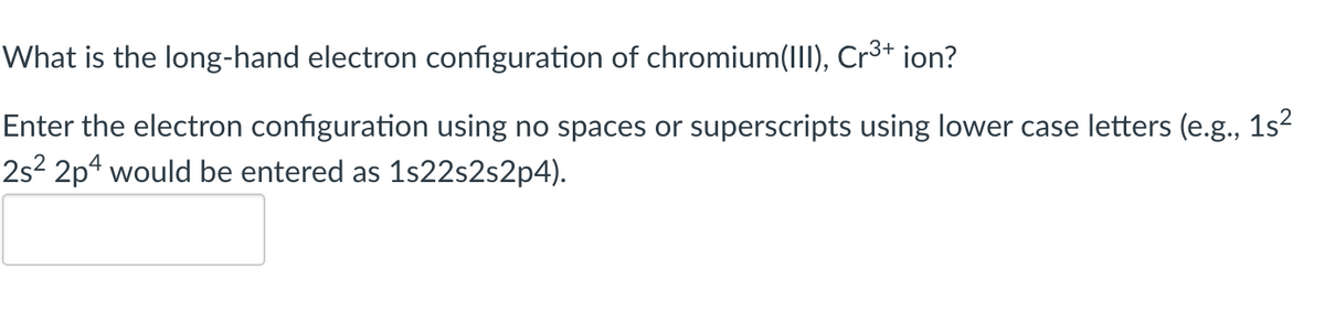 What is the long-hand electron configuration of chromium(III), Cr³+ ion?
Enter the electron configuration using no spaces or superscripts using lower case letters (e.g., 1s²
2s²2p4 would be entered as 1s22s2s2p4).