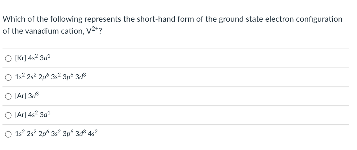 Which of the following represents the short-hand form of the ground state electron configuration
of the vanadium cation, V²+?
[Kr] 4s² 3d¹
1s² 2s² 2p 3s² 3p6 3d³
[Ar] 3d³
[Ar] 4s² 3d¹
1s² 2s² 2p 3s² 3p6 3d³ 4s²