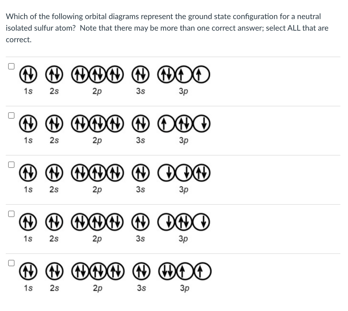 Which of the following orbital diagrams represent the ground state configuration for a neutral
isolated sulfur atom? Note that there may be more than one correct answer; select ALL that are
correct.
N N ↑ HNN ↑ DOO
N
1s 2s
2p
3s
3p
ĐĐDDDD00
2p
1s
2s
3s
3p
N N NNNN OON
1s 2s
2p
3p
3s
N N NNN N INI
1s 2s
2p
3s
3p
↑ ↑ NNN 1 HOO
1s 2s
2p
3s
3p