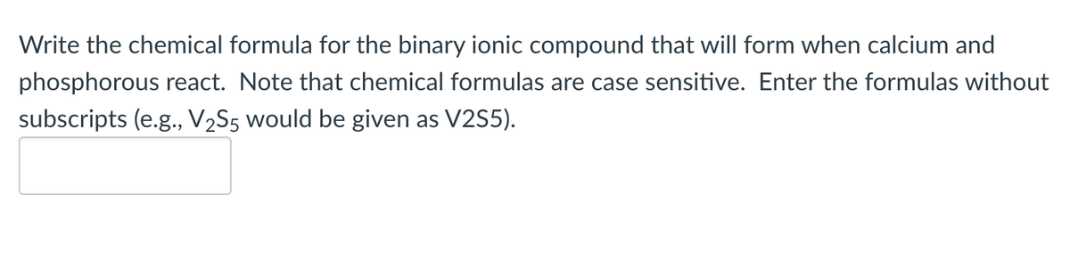 Write the chemical formula for the binary ionic compound that will form when calcium and
phosphorous react. Note that chemical formulas are case sensitive. Enter the formulas without
subscripts (e.g., V₂S5 would be given as V2S5).
