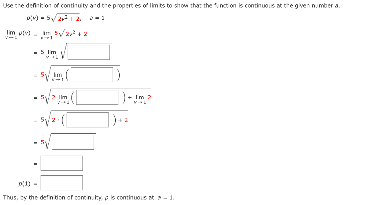 Use the definition of continuity and the properties of limits to show that the function is continuous at the given number a.
p(v) = 5√2v² + 2,
a = 1
lim p(v)
v→ 1
=
=
=
=
lim 5√2v² + 2
V→ 1
5 lim
V→ 1
- 5√/2 lim (
=
V→ 1
= 5 2.
5√
=
lim
V→ 1
+ lim 2
v→ 1
+2
p(1) :
Thus, by the definition of continuity, p is continuous at a = 1.