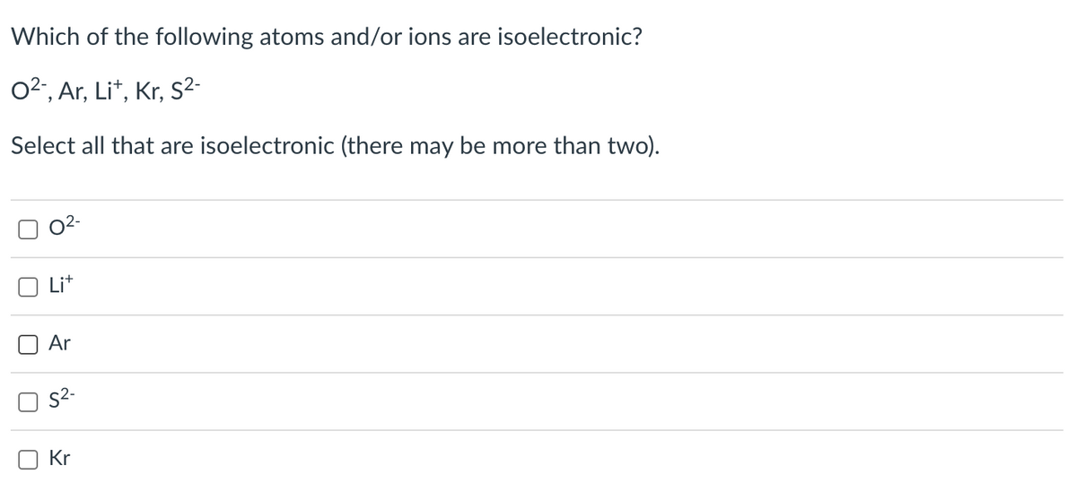 Which of the following atoms and/or ions are isoelectronic?
0²-, Ar, Lit, Kr, S²-
Select all that are isoelectronic (there may be more than two).
U
U
O
0²-
Lit
Ar
S²-
Kr