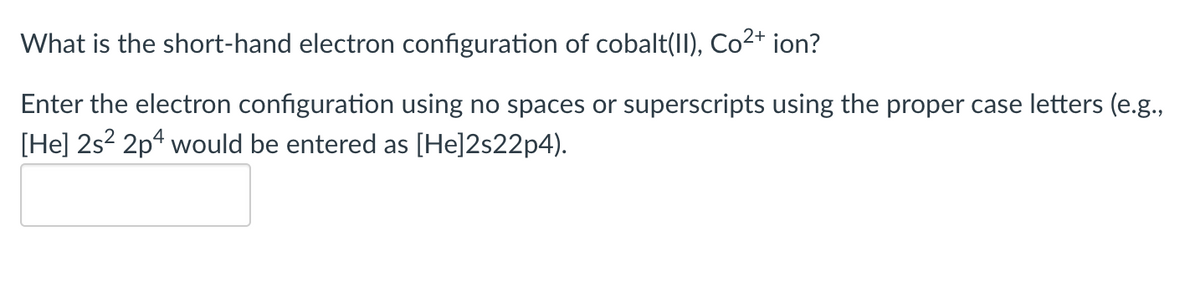 What is the short-hand electron configuration of cobalt(II), Co²+ ion?
Enter the electron configuration using no spaces or superscripts using the proper case letters (e.g.,
[He] 2s² 2p4 would be entered as [He]2s22p4).