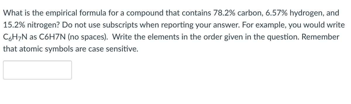 What is the empirical formula for a compound that contains 78.2% carbon, 6.57% hydrogen, and
15.2% nitrogen? Do not use subscripts when reporting your answer. For example, you would write
C6H7N as C6H7N (no spaces). Write the elements in the order given in the question. Remember
that atomic symbols are case sensitive.