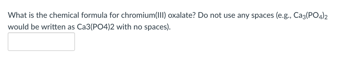 What is the chemical formula for chromium(III) oxalate? Do not use any spaces (e.g., Ca3(PO4)2
would be written as Ca3(PO4)2 with no spaces).