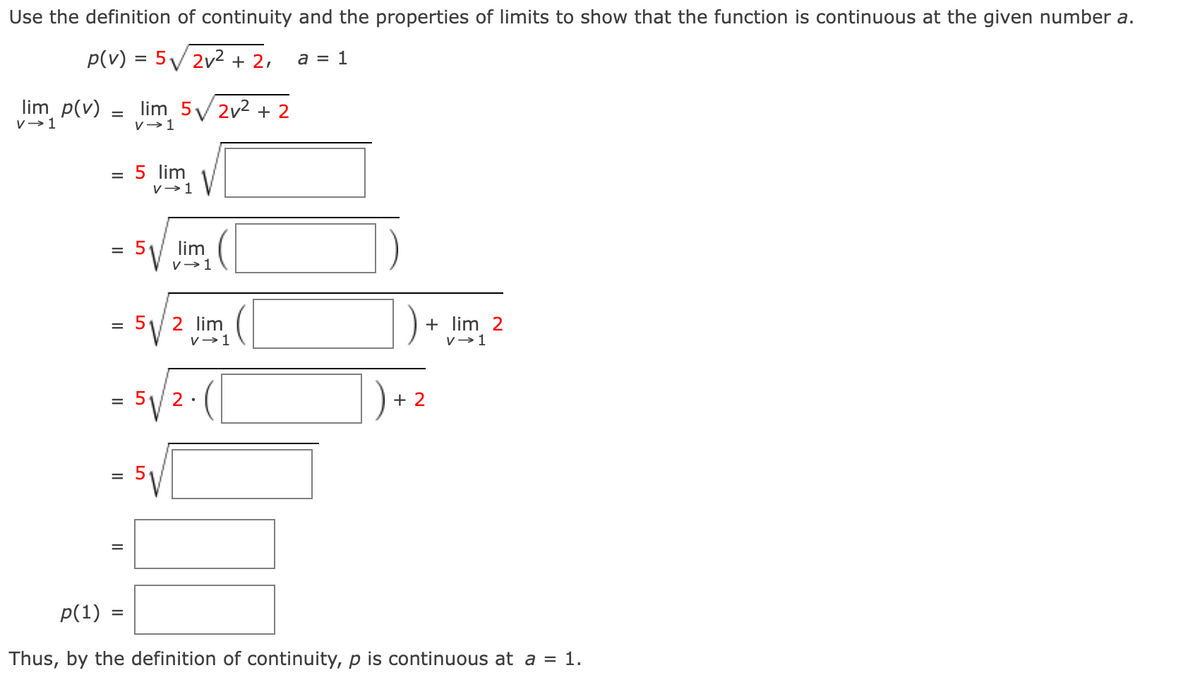 Use the definition of continuity and the properties of limits to show that the function is continuous at the given number a.
p(v) = 5√√√/2v² + 2,
a = 1
lim p(v)
V→ 1
=
lim 5√2v² + 2
v→ 1
=
5 lim
V→ 1
= 5₁
lim
V→ 1
2 lim
V→ 1
2.
+ lim 2
V→ 1
+ 2
p(1) =
Thus, by the definition of continuity, p is continuous at a = 1.