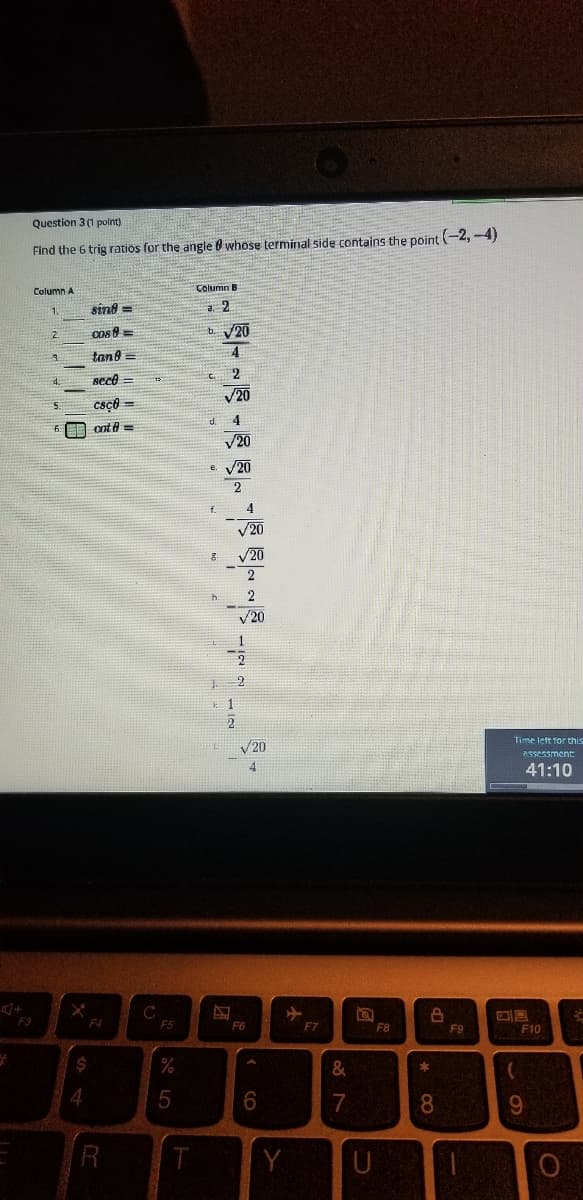 Question 3 (1 polnt)
Find the 6 trig ratios for the angle 0 whose terminal side contains the point -2,-4)
Column A
Column B
sind =
a. 2
1.
Cos 8 =
b. 20
2.
tan8 =
4
seco =
V20
Csço =
d.
4
cot e =
V20
V20
4
V20
/20
2
V20
上1
2
Time let for this
V20
Assessment
4.
41:10
F3
F4
F5
F6
F7
F8
F9
F10
%
&
7
8.
U
