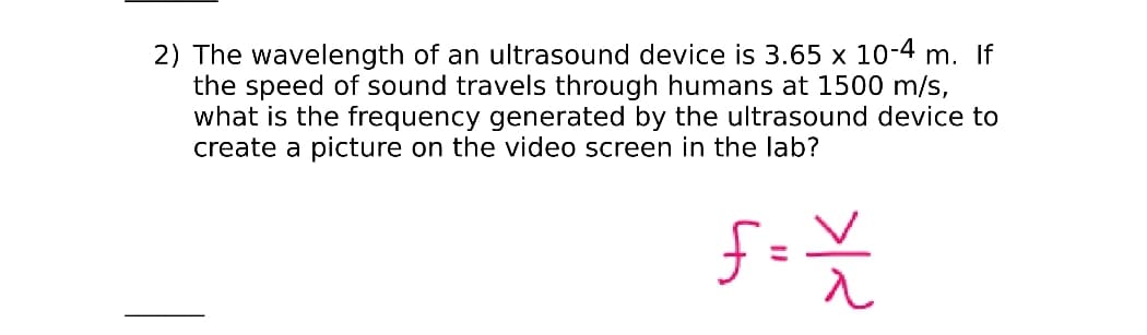 2) The wavelength of an ultrasound device is 3.65 x 10-4 m. If
the speed of sound travels through humans at 1500 m/s,
what is the frequency generated by the ultrasound device to
create a picture on the video screen in the lab?

